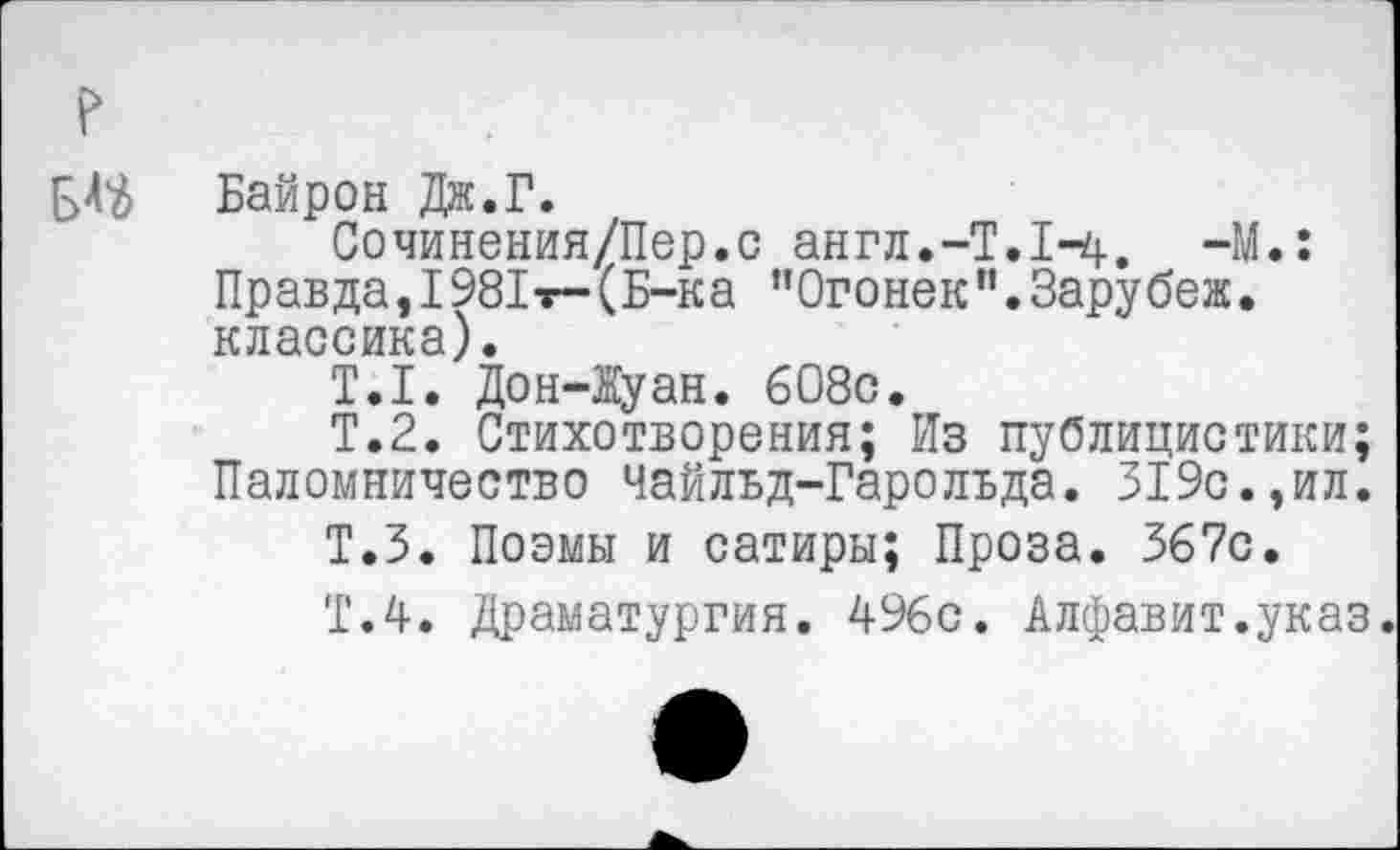 ﻿Байрон Дж.Г.
Сочинения/Пер.с англ.-Т.1-4, -М.: Правда, 1981т- (Б-ка ’’Огонек ” • Зару беж. классика).
Т.1. Дон-1уан. 6О8с.
Т.2. Стихотворения; Из публицистики; Паломничество Чайльд-Гарольда. 319с.,ил.
Т.З. Поэмы и сатиры; Проза. 367с.
Т.4. Драматургия. 496с. Алфавит.указ.